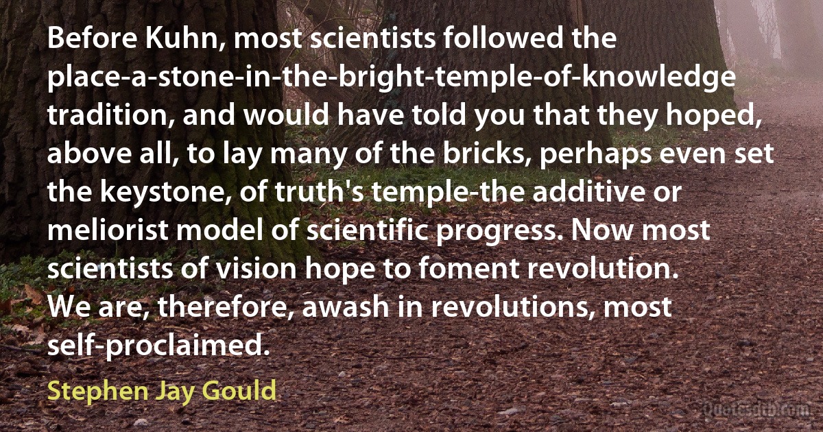 Before Kuhn, most scientists followed the place-a-stone-in-the-bright-temple-of-knowledge tradition, and would have told you that they hoped, above all, to lay many of the bricks, perhaps even set the keystone, of truth's temple-the additive or meliorist model of scientific progress. Now most scientists of vision hope to foment revolution.
We are, therefore, awash in revolutions, most self-proclaimed. (Stephen Jay Gould)