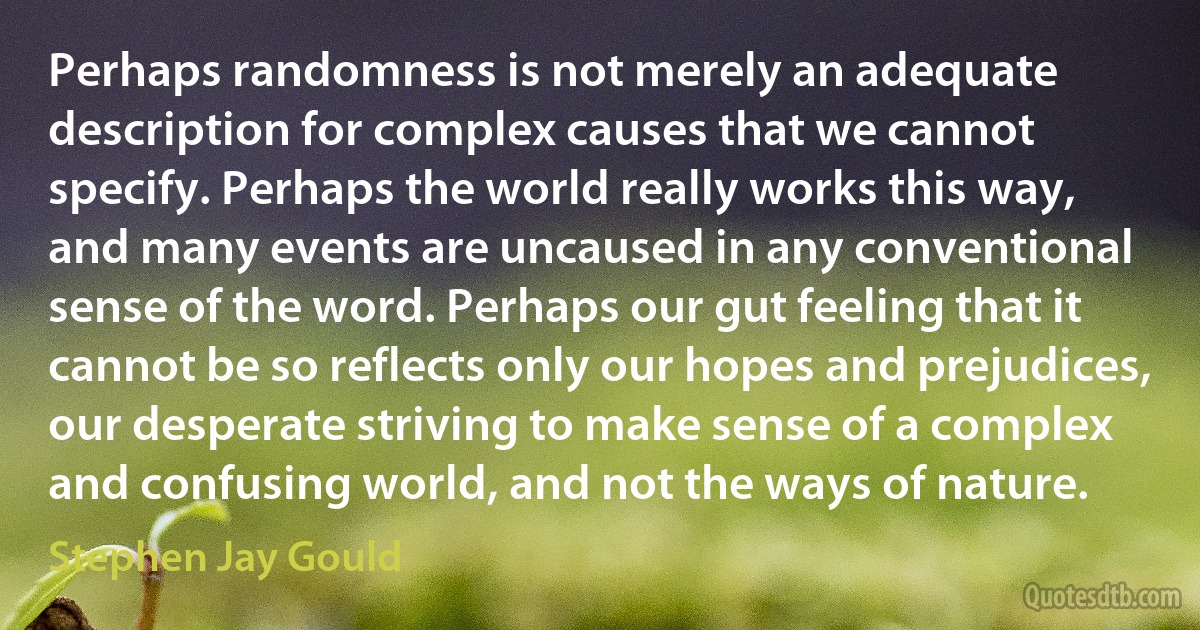 Perhaps randomness is not merely an adequate description for complex causes that we cannot specify. Perhaps the world really works this way, and many events are uncaused in any conventional sense of the word. Perhaps our gut feeling that it cannot be so reflects only our hopes and prejudices, our desperate striving to make sense of a complex and confusing world, and not the ways of nature. (Stephen Jay Gould)