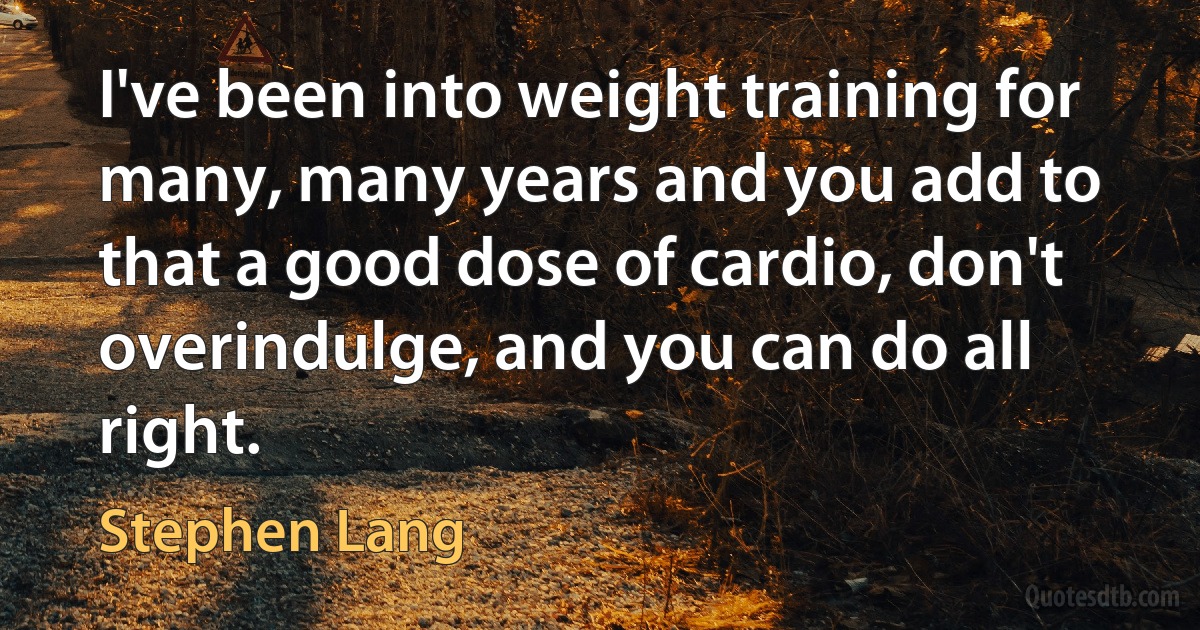 I've been into weight training for many, many years and you add to that a good dose of cardio, don't overindulge, and you can do all right. (Stephen Lang)