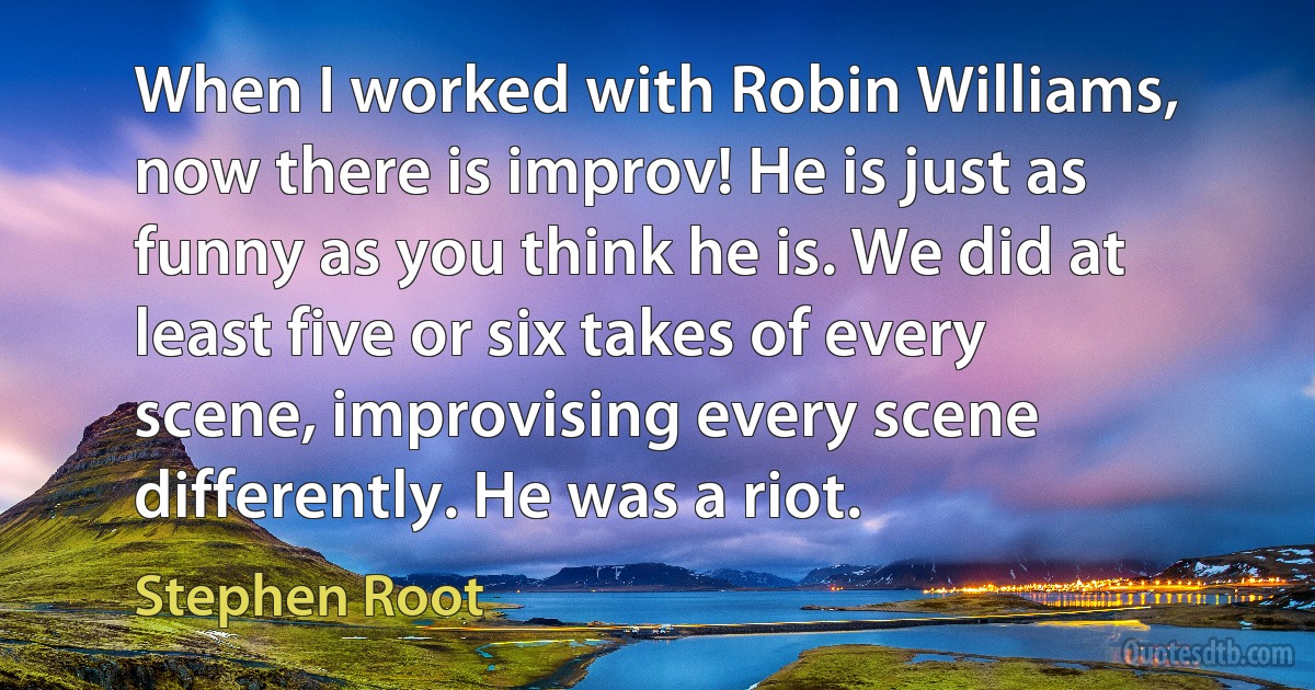 When I worked with Robin Williams, now there is improv! He is just as funny as you think he is. We did at least five or six takes of every scene, improvising every scene differently. He was a riot. (Stephen Root)