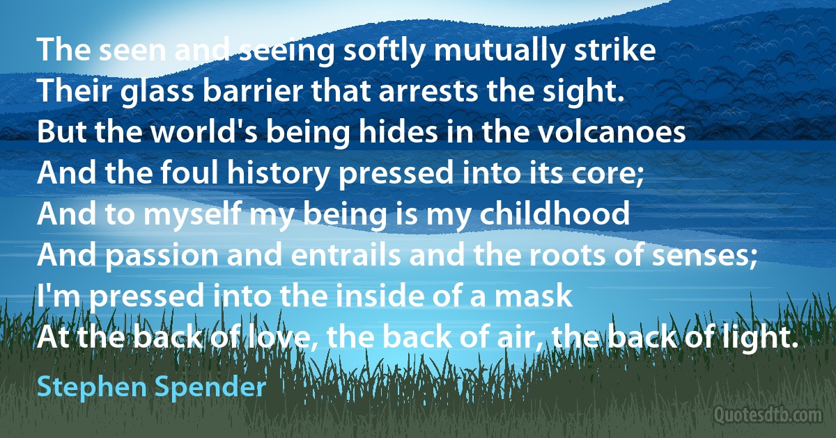 The seen and seeing softly mutually strike
Their glass barrier that arrests the sight.
But the world's being hides in the volcanoes
And the foul history pressed into its core;
And to myself my being is my childhood
And passion and entrails and the roots of senses;
I'm pressed into the inside of a mask
At the back of love, the back of air, the back of light. (Stephen Spender)