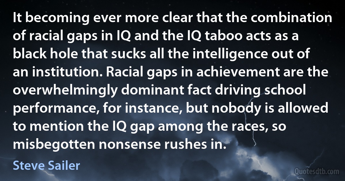 It becoming ever more clear that the combination of racial gaps in IQ and the IQ taboo acts as a black hole that sucks all the intelligence out of an institution. Racial gaps in achievement are the overwhelmingly dominant fact driving school performance, for instance, but nobody is allowed to mention the IQ gap among the races, so misbegotten nonsense rushes in. (Steve Sailer)