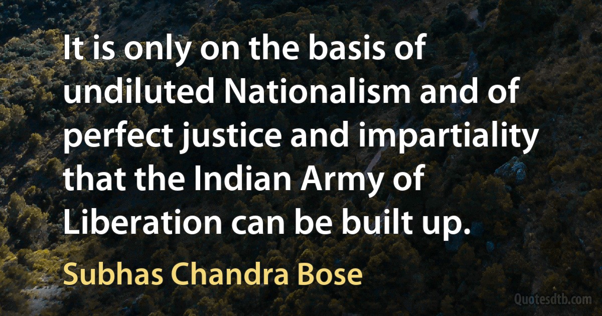 It is only on the basis of undiluted Nationalism and of perfect justice and impartiality that the Indian Army of Liberation can be built up. (Subhas Chandra Bose)