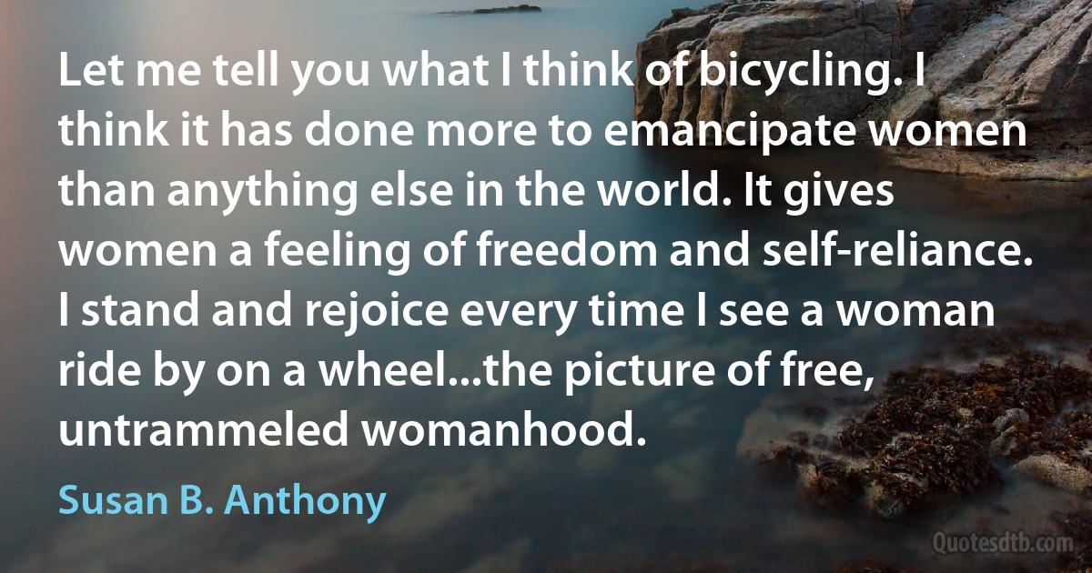 Let me tell you what I think of bicycling. I think it has done more to emancipate women than anything else in the world. It gives women a feeling of freedom and self-reliance. I stand and rejoice every time I see a woman ride by on a wheel...the picture of free, untrammeled womanhood. (Susan B. Anthony)