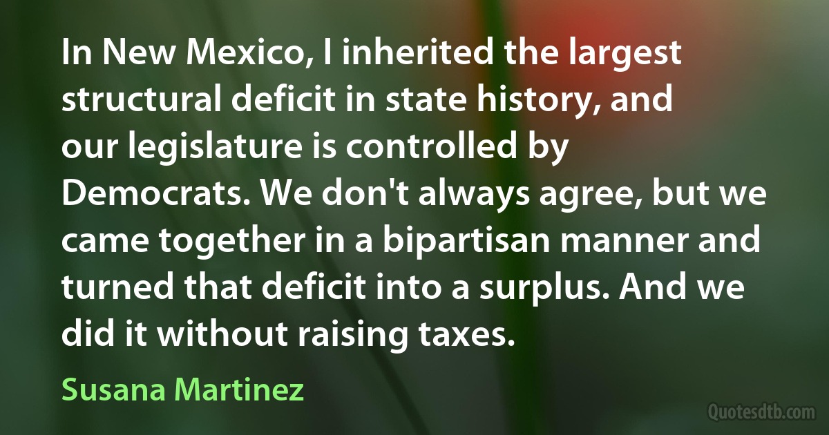 In New Mexico, I inherited the largest structural deficit in state history, and our legislature is controlled by Democrats. We don't always agree, but we came together in a bipartisan manner and turned that deficit into a surplus. And we did it without raising taxes. (Susana Martinez)