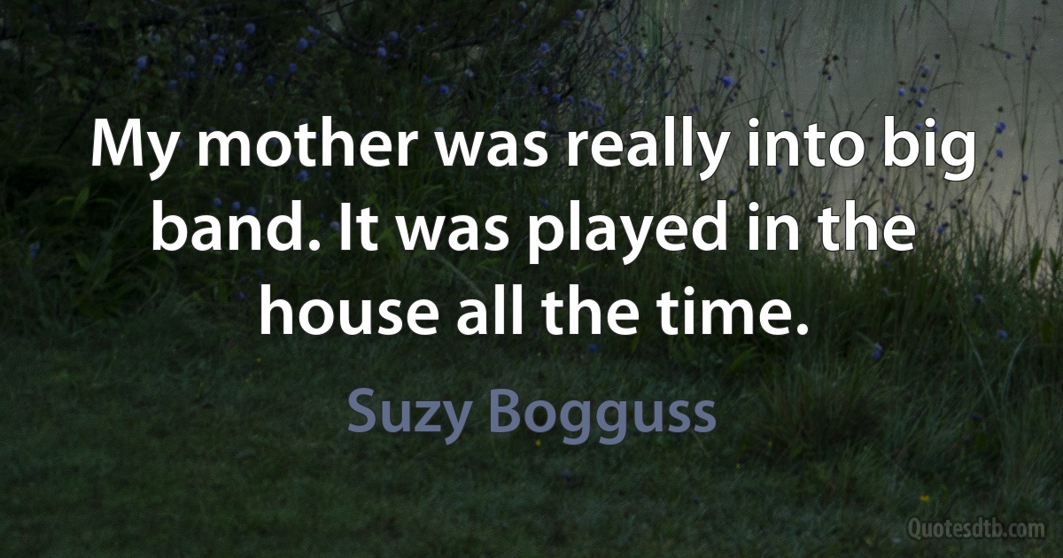 My mother was really into big band. It was played in the house all the time. (Suzy Bogguss)