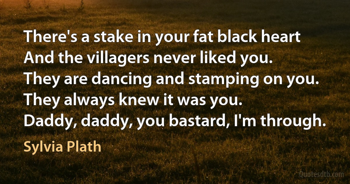 There's a stake in your fat black heart
And the villagers never liked you.
They are dancing and stamping on you.
They always knew it was you.
Daddy, daddy, you bastard, I'm through. (Sylvia Plath)