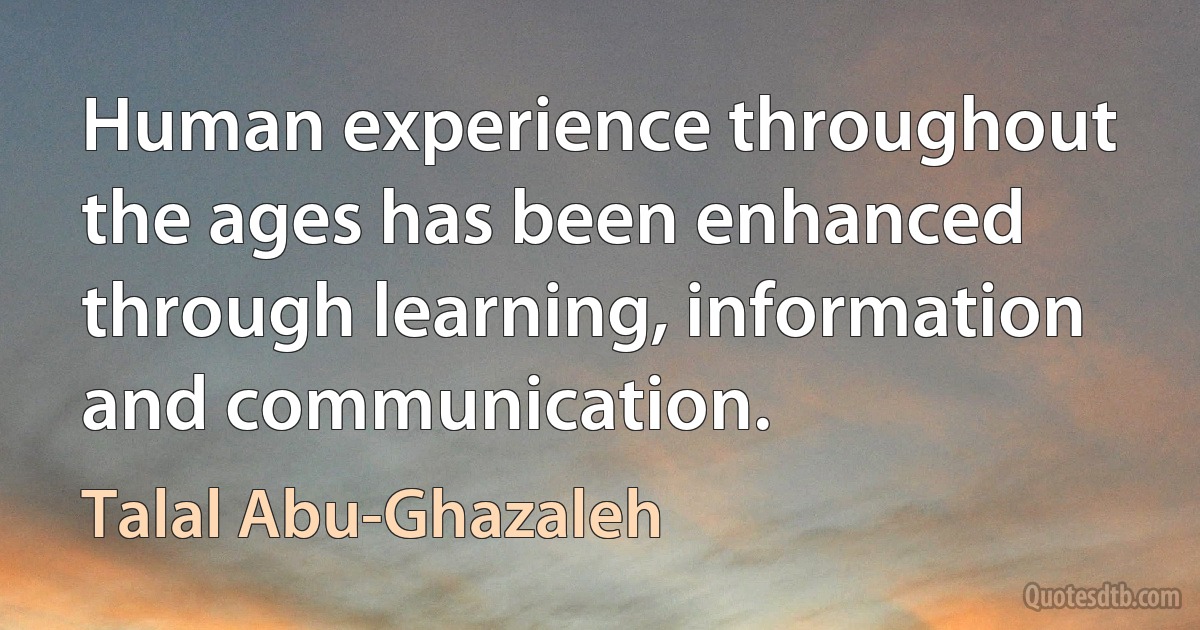 Human experience throughout the ages has been enhanced through learning, information and communication. (Talal Abu-Ghazaleh)