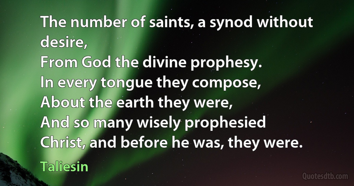 The number of saints, a synod without desire,
From God the divine prophesy.
In every tongue they compose,
About the earth they were,
And so many wisely prophesied
Christ, and before he was, they were. (Taliesin)