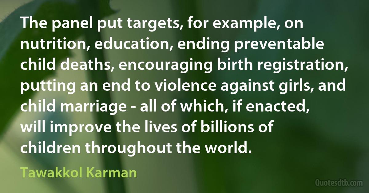 The panel put targets, for example, on nutrition, education, ending preventable child deaths, encouraging birth registration, putting an end to violence against girls, and child marriage - all of which, if enacted, will improve the lives of billions of children throughout the world. (Tawakkol Karman)