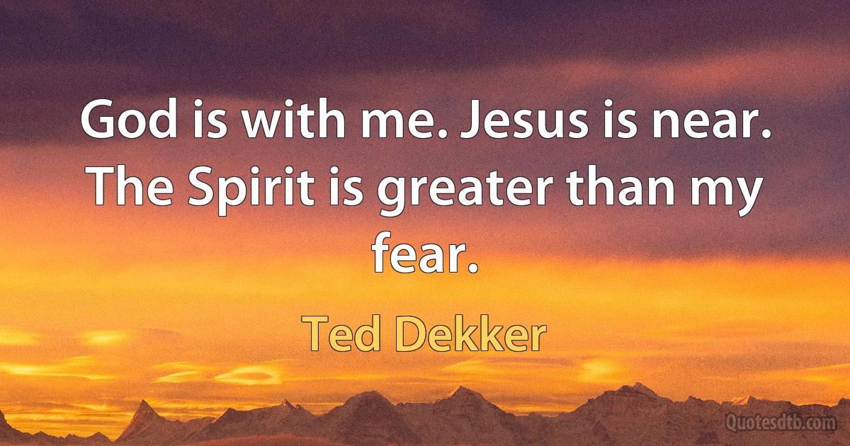 God is with me. Jesus is near. The Spirit is greater than my fear. (Ted Dekker)