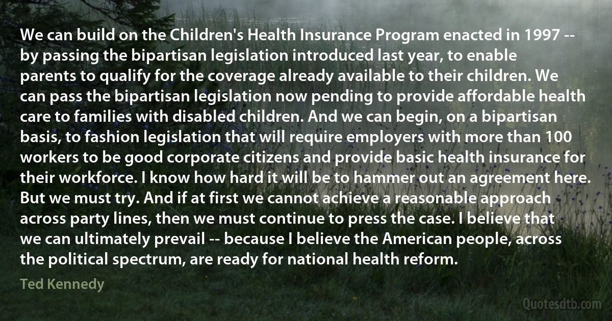 We can build on the Children's Health Insurance Program enacted in 1997 -- by passing the bipartisan legislation introduced last year, to enable parents to qualify for the coverage already available to their children. We can pass the bipartisan legislation now pending to provide affordable health care to families with disabled children. And we can begin, on a bipartisan basis, to fashion legislation that will require employers with more than 100 workers to be good corporate citizens and provide basic health insurance for their workforce. I know how hard it will be to hammer out an agreement here. But we must try. And if at first we cannot achieve a reasonable approach across party lines, then we must continue to press the case. I believe that we can ultimately prevail -- because I believe the American people, across the political spectrum, are ready for national health reform. (Ted Kennedy)