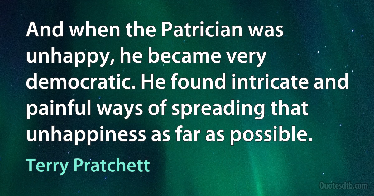 And when the Patrician was unhappy, he became very democratic. He found intricate and painful ways of spreading that unhappiness as far as possible. (Terry Pratchett)