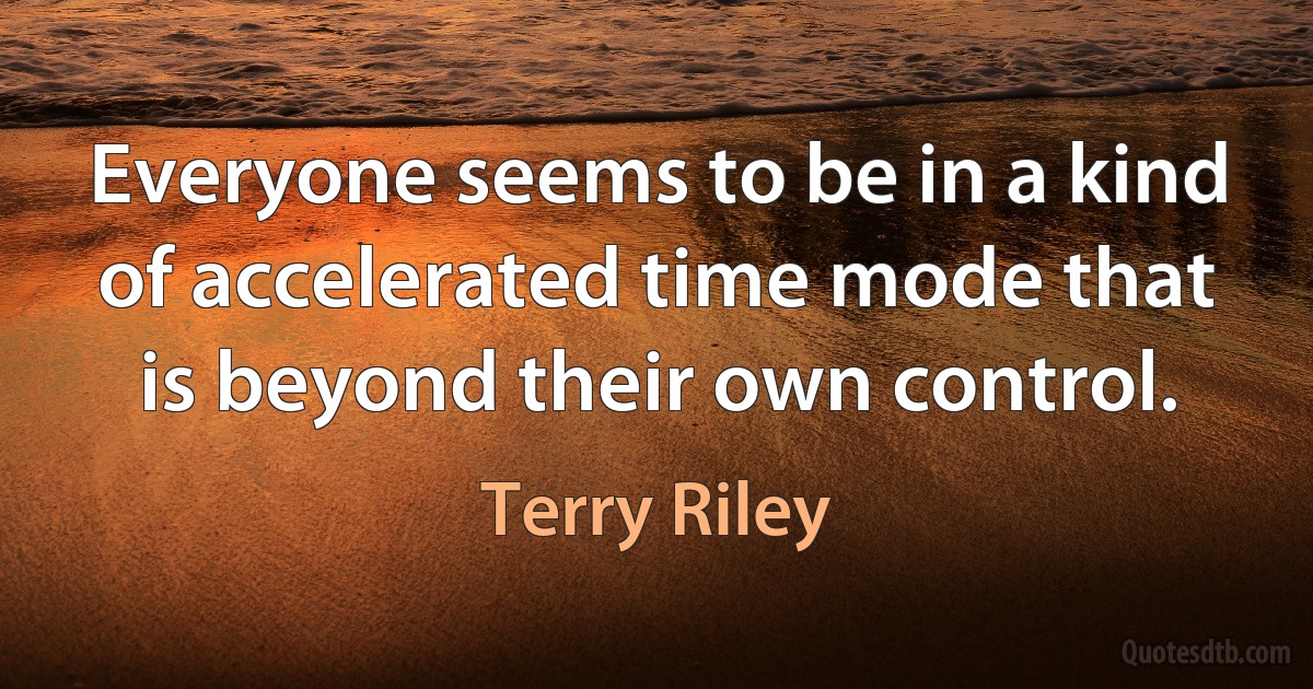 Everyone seems to be in a kind of accelerated time mode that is beyond their own control. (Terry Riley)