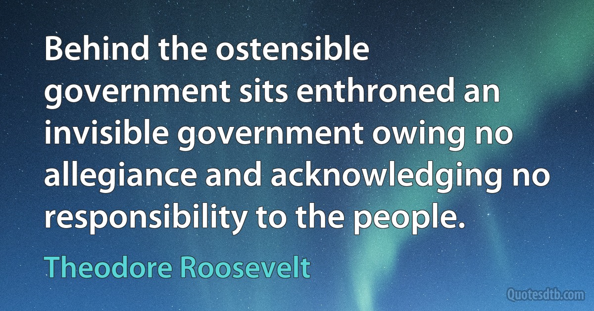 Behind the ostensible government sits enthroned an invisible government owing no allegiance and acknowledging no responsibility to the people. (Theodore Roosevelt)