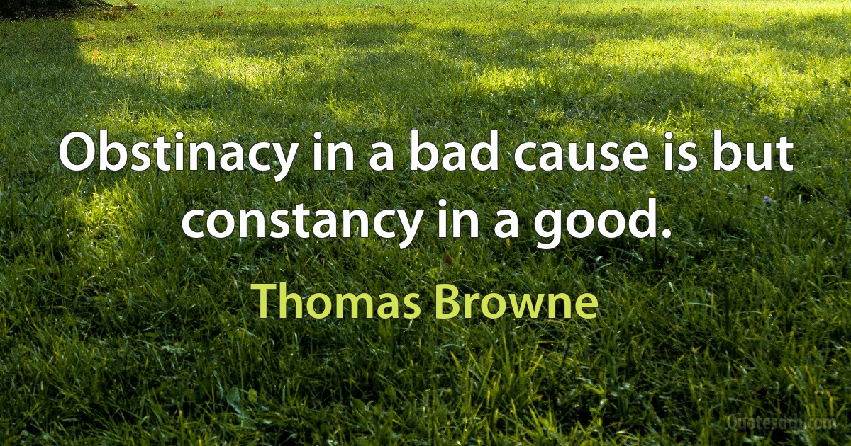 Obstinacy in a bad cause is but constancy in a good. (Thomas Browne)