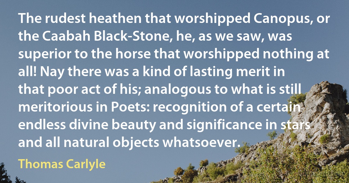 The rudest heathen that worshipped Canopus, or the Caabah Black-Stone, he, as we saw, was superior to the horse that worshipped nothing at all! Nay there was a kind of lasting merit in that poor act of his; analogous to what is still meritorious in Poets: recognition of a certain endless divine beauty and significance in stars and all natural objects whatsoever. (Thomas Carlyle)