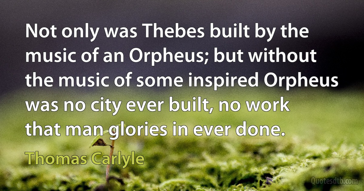 Not only was Thebes built by the music of an Orpheus; but without the music of some inspired Orpheus was no city ever built, no work that man glories in ever done. (Thomas Carlyle)