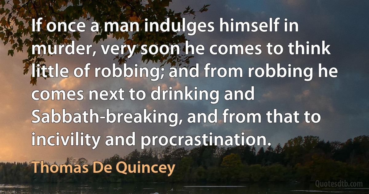 If once a man indulges himself in murder, very soon he comes to think little of robbing; and from robbing he comes next to drinking and Sabbath-breaking, and from that to incivility and procrastination. (Thomas De Quincey)