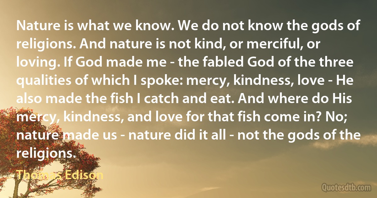 Nature is what we know. We do not know the gods of religions. And nature is not kind, or merciful, or loving. If God made me - the fabled God of the three qualities of which I spoke: mercy, kindness, love - He also made the fish I catch and eat. And where do His mercy, kindness, and love for that fish come in? No; nature made us - nature did it all - not the gods of the religions. (Thomas Edison)