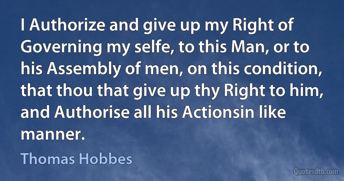 I Authorize and give up my Right of Governing my selfe, to this Man, or to his Assembly of men, on this condition, that thou that give up thy Right to him, and Authorise all his Actionsin like manner. (Thomas Hobbes)