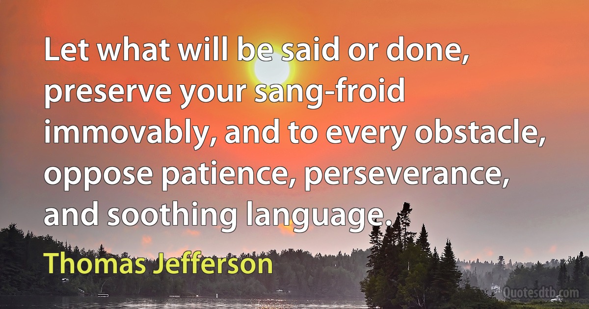 Let what will be said or done, preserve your sang-froid immovably, and to every obstacle, oppose patience, perseverance, and soothing language. (Thomas Jefferson)