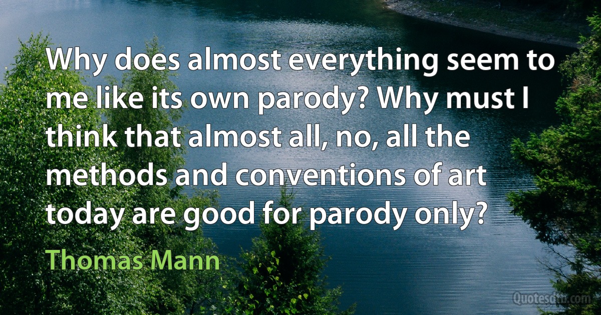 Why does almost everything seem to me like its own parody? Why must I think that almost all, no, all the methods and conventions of art today are good for parody only? (Thomas Mann)