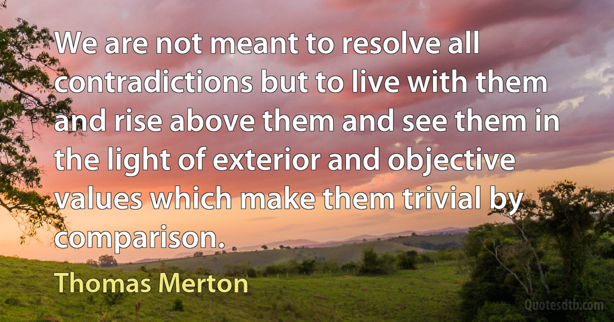 We are not meant to resolve all contradictions but to live with them and rise above them and see them in the light of exterior and objective values which make them trivial by comparison. (Thomas Merton)