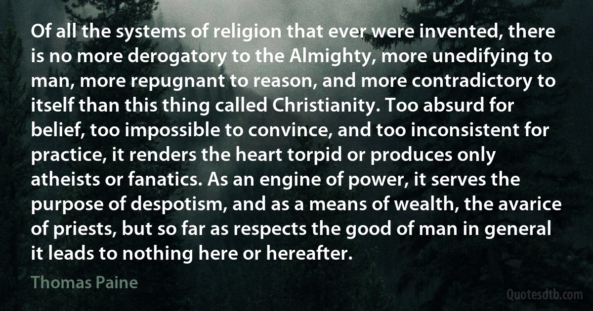 Of all the systems of religion that ever were invented, there is no more derogatory to the Almighty, more unedifying to man, more repugnant to reason, and more contradictory to itself than this thing called Christianity. Too absurd for belief, too impossible to convince, and too inconsistent for practice, it renders the heart torpid or produces only atheists or fanatics. As an engine of power, it serves the purpose of despotism, and as a means of wealth, the avarice of priests, but so far as respects the good of man in general it leads to nothing here or hereafter. (Thomas Paine)