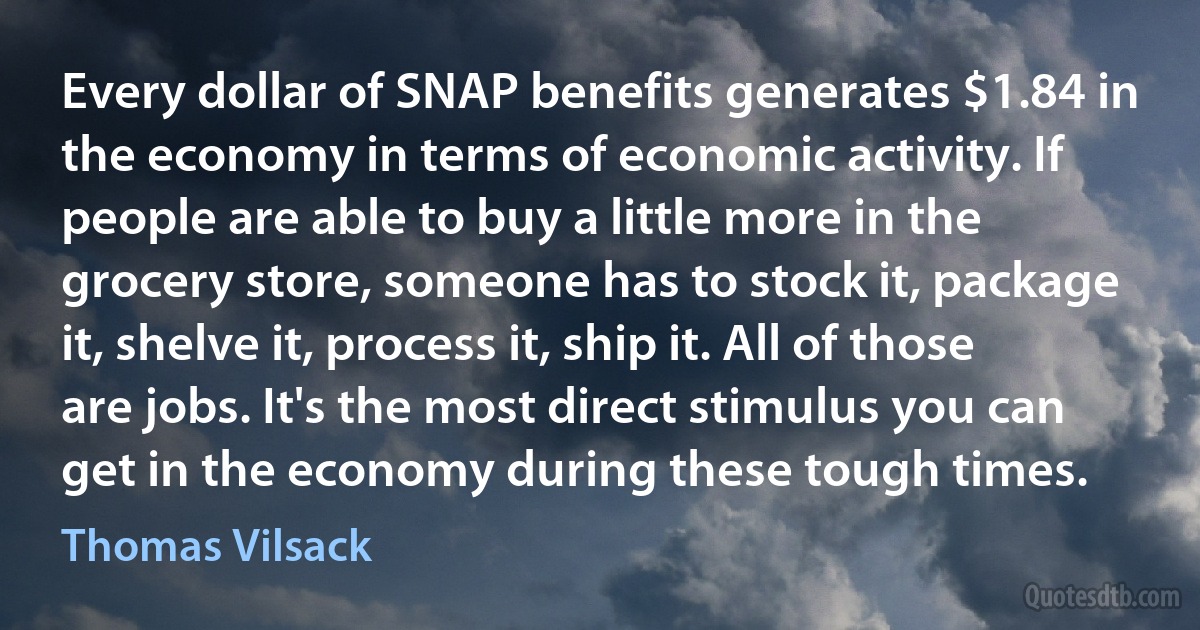 Every dollar of SNAP benefits generates $1.84 in the economy in terms of economic activity. If people are able to buy a little more in the grocery store, someone has to stock it, package it, shelve it, process it, ship it. All of those are jobs. It's the most direct stimulus you can get in the economy during these tough times. (Thomas Vilsack)