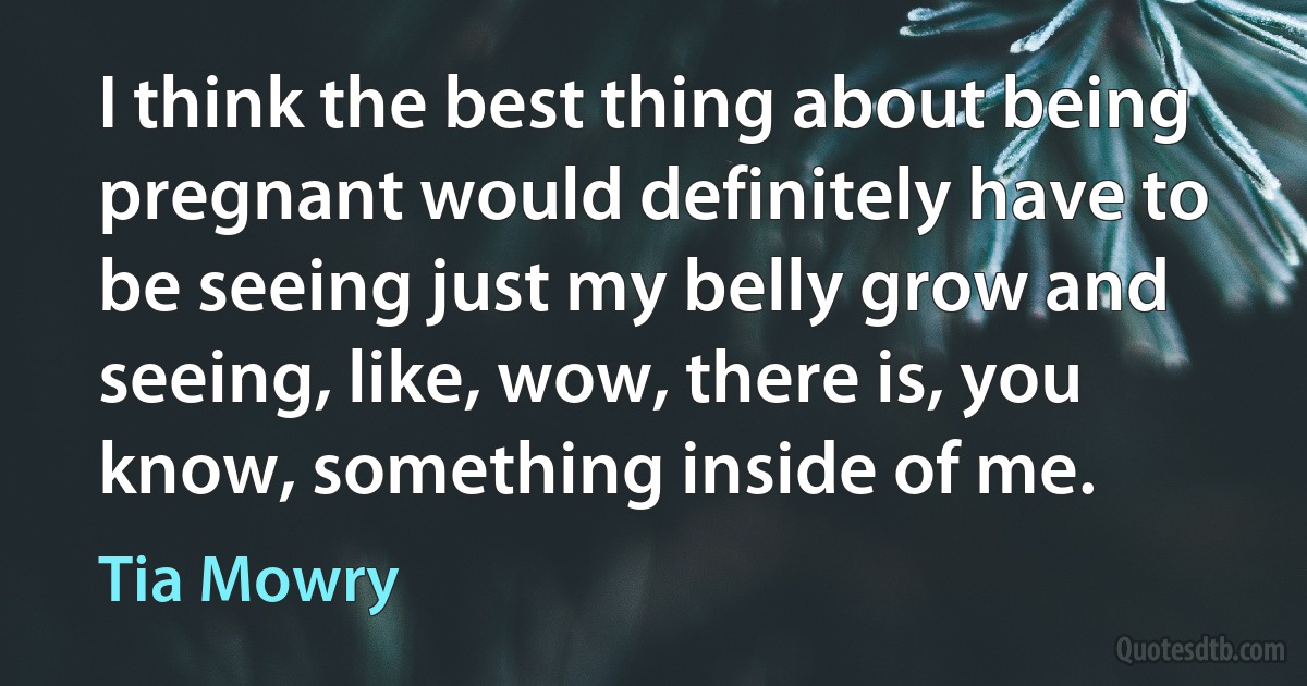 I think the best thing about being pregnant would definitely have to be seeing just my belly grow and seeing, like, wow, there is, you know, something inside of me. (Tia Mowry)