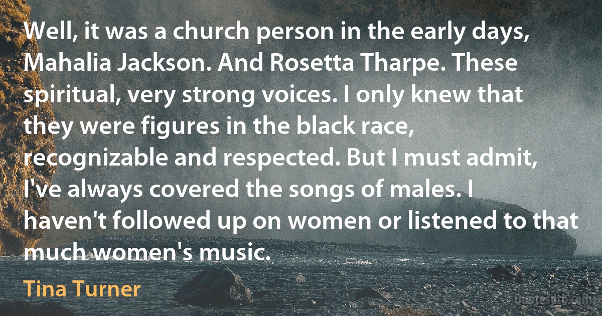 Well, it was a church person in the early days, Mahalia Jackson. And Rosetta Tharpe. These spiritual, very strong voices. I only knew that they were figures in the black race, recognizable and respected. But I must admit, I've always covered the songs of males. I haven't followed up on women or listened to that much women's music. (Tina Turner)