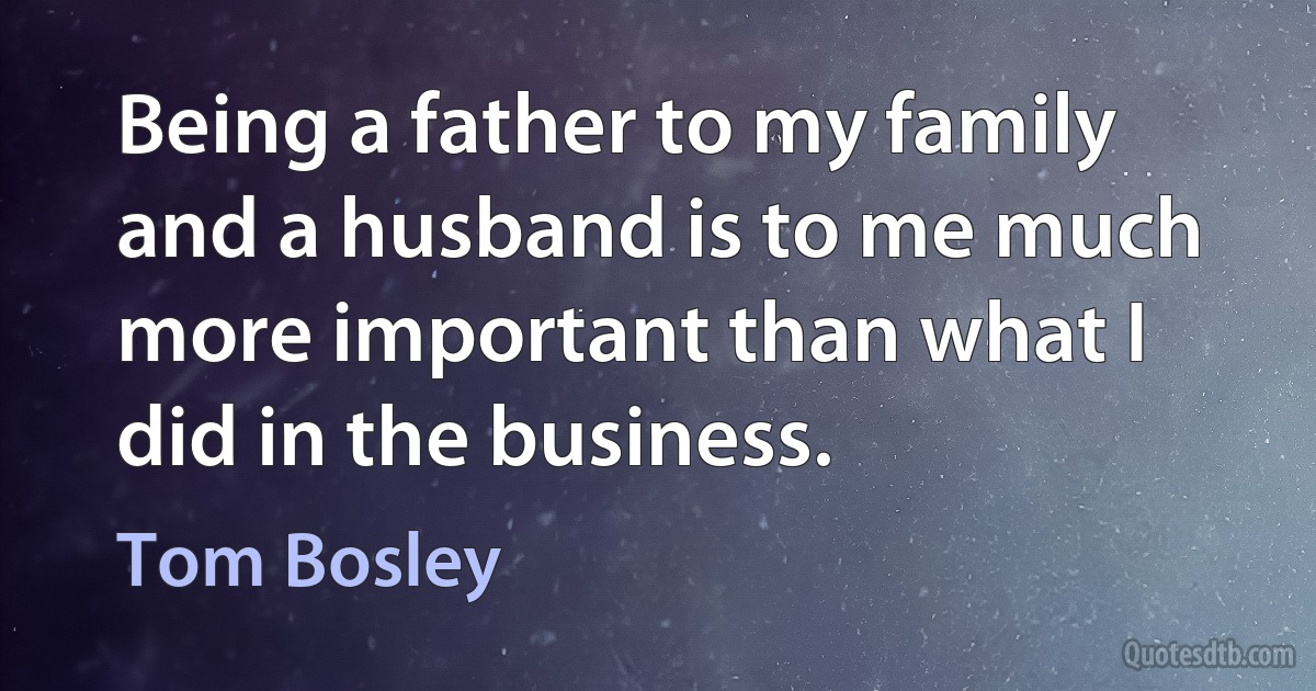 Being a father to my family and a husband is to me much more important than what I did in the business. (Tom Bosley)