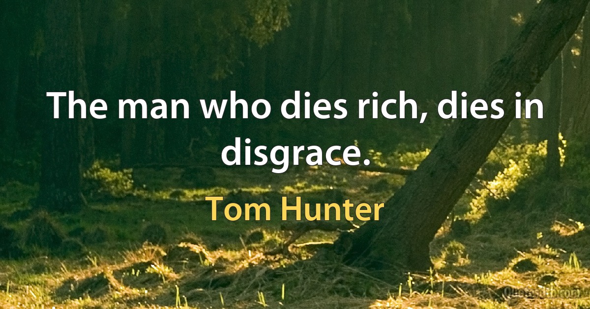 The man who dies rich, dies in disgrace. (Tom Hunter)