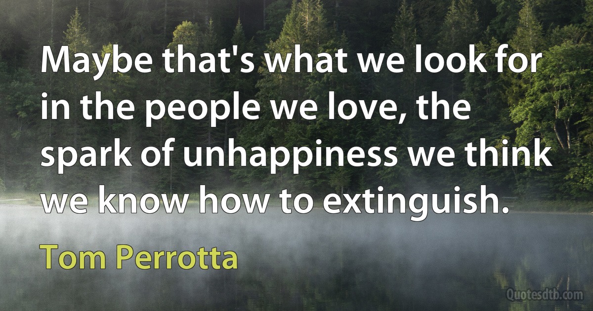 Maybe that's what we look for in the people we love, the spark of unhappiness we think we know how to extinguish. (Tom Perrotta)