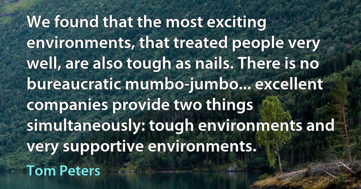 We found that the most exciting environments, that treated people very well, are also tough as nails. There is no bureaucratic mumbo-jumbo... excellent companies provide two things simultaneously: tough environments and very supportive environments. (Tom Peters)