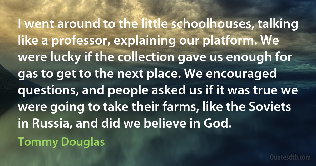 I went around to the little schoolhouses, talking like a professor, explaining our platform. We were lucky if the collection gave us enough for gas to get to the next place. We encouraged questions, and people asked us if it was true we were going to take their farms, like the Soviets in Russia, and did we believe in God. (Tommy Douglas)