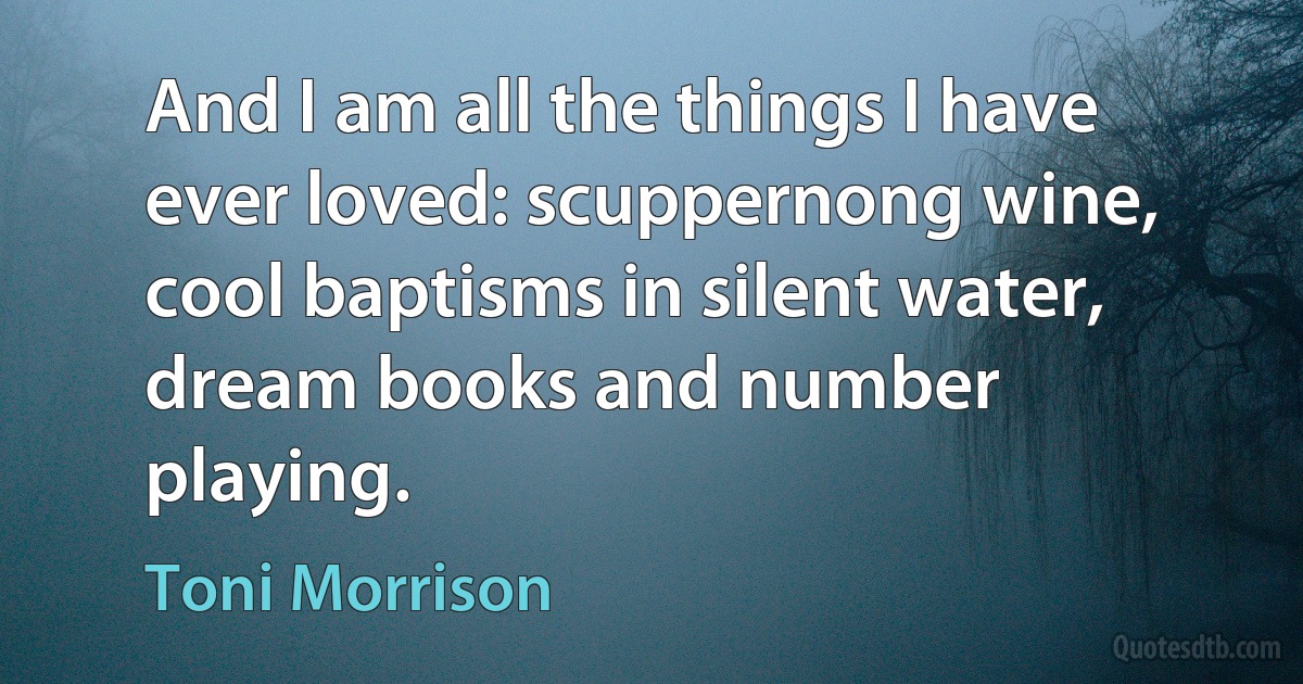 And I am all the things I have ever loved: scuppernong wine, cool baptisms in silent water, dream books and number playing. (Toni Morrison)