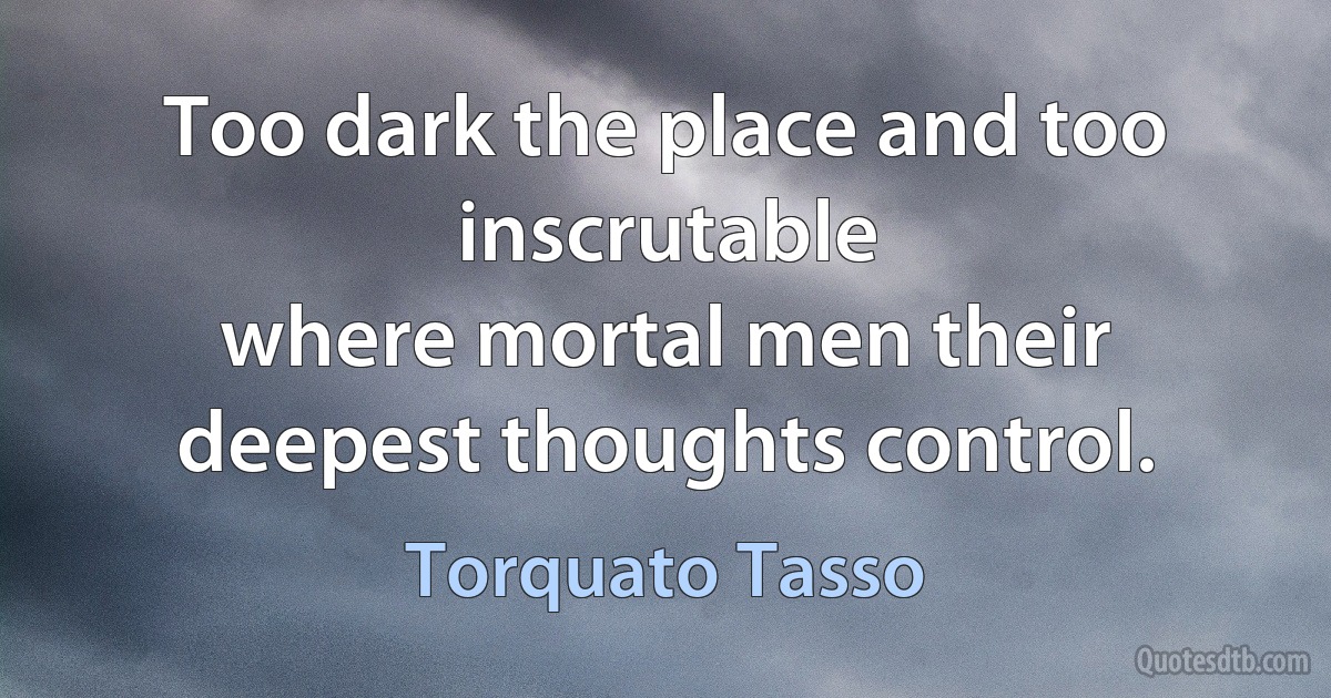 Too dark the place and too inscrutable
where mortal men their deepest thoughts control. (Torquato Tasso)