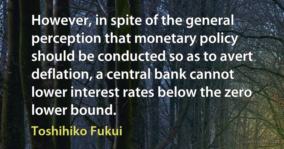 However, in spite of the general perception that monetary policy should be conducted so as to avert deflation, a central bank cannot lower interest rates below the zero lower bound. (Toshihiko Fukui)