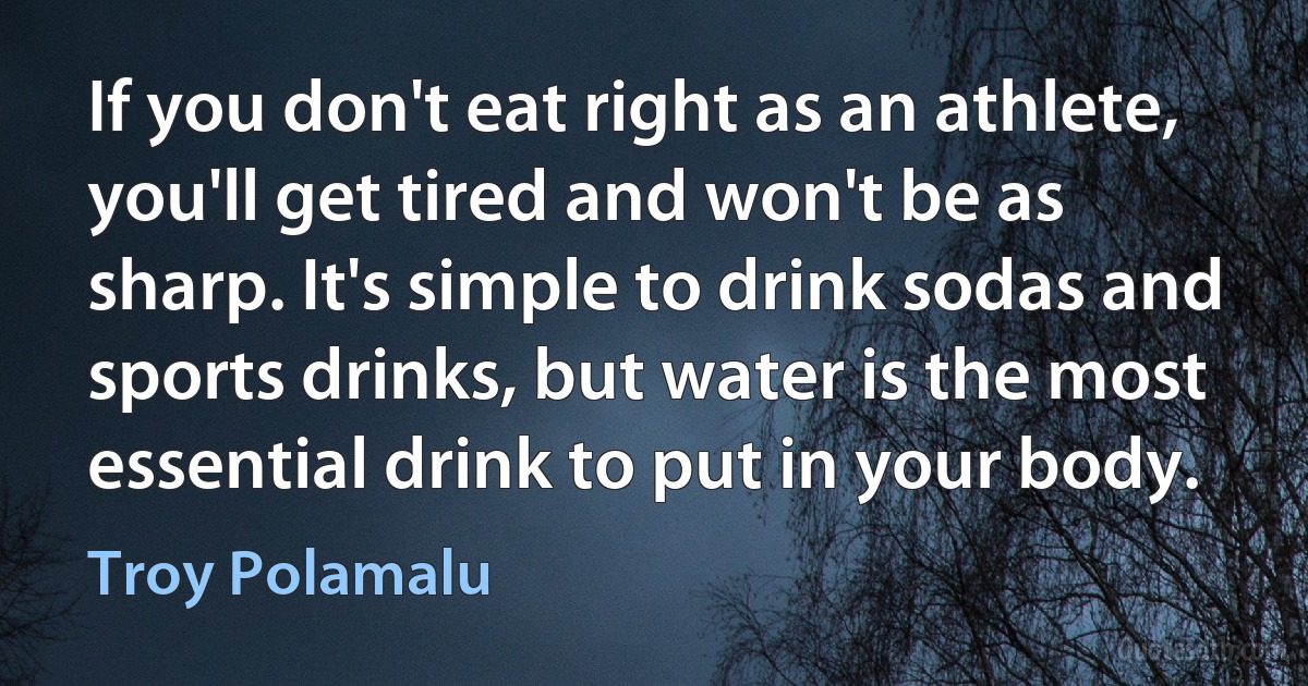 If you don't eat right as an athlete, you'll get tired and won't be as sharp. It's simple to drink sodas and sports drinks, but water is the most essential drink to put in your body. (Troy Polamalu)