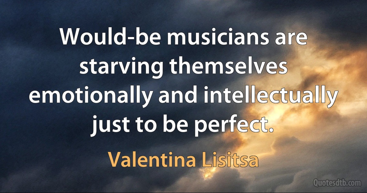 Would-be musicians are starving themselves emotionally and intellectually just to be perfect. (Valentina Lisitsa)