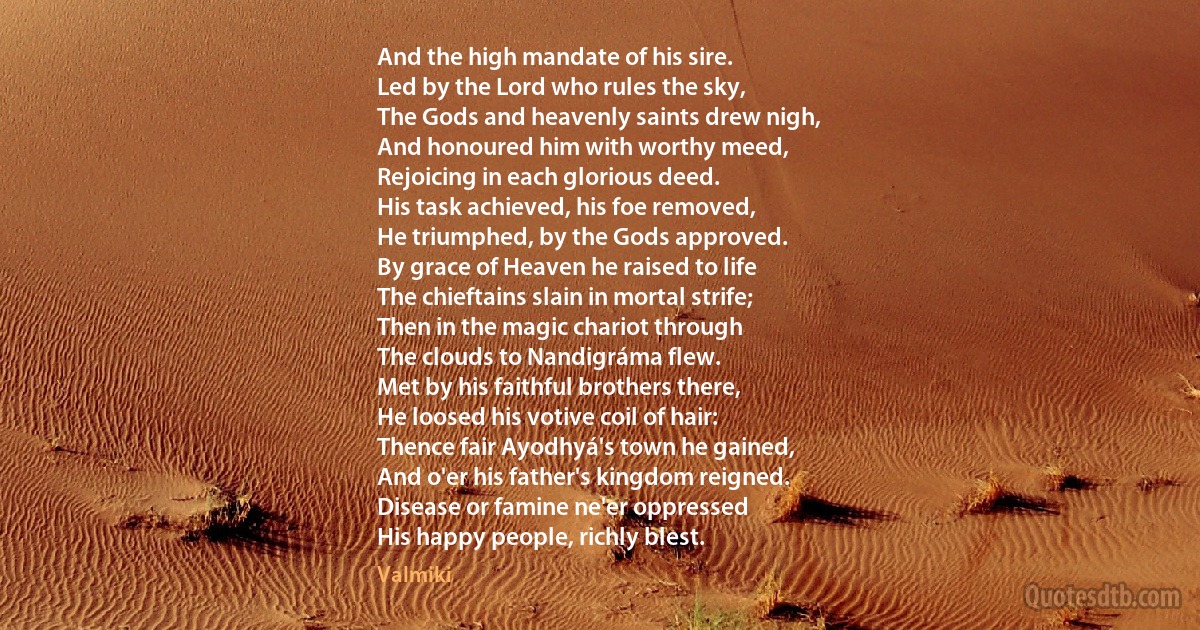 And the high mandate of his sire.
Led by the Lord who rules the sky,
The Gods and heavenly saints drew nigh,
And honoured him with worthy meed,
Rejoicing in each glorious deed.
His task achieved, his foe removed,
He triumphed, by the Gods approved.
By grace of Heaven he raised to life
The chieftains slain in mortal strife;
Then in the magic chariot through
The clouds to Nandigráma flew.
Met by his faithful brothers there,
He loosed his votive coil of hair:
Thence fair Ayodhyá's town he gained,
And o'er his father's kingdom reigned.
Disease or famine ne'er oppressed
His happy people, richly blest. (Valmiki)