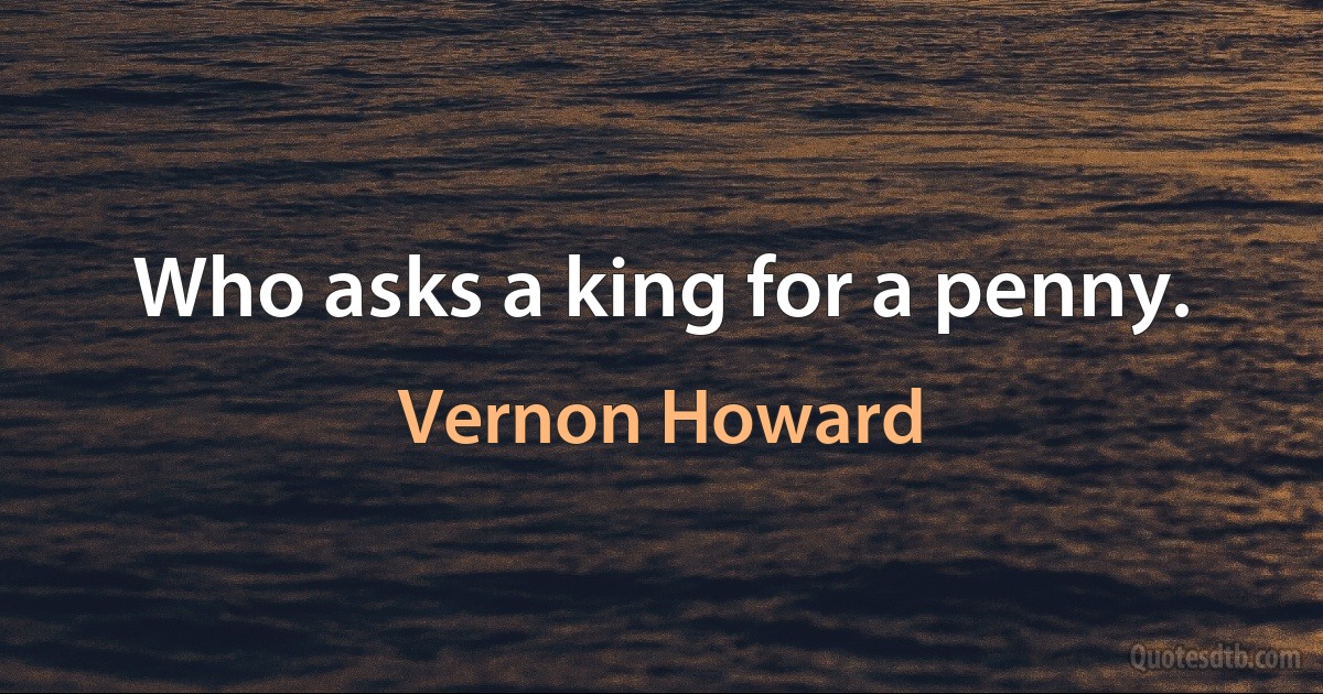 Who asks a king for a penny. (Vernon Howard)