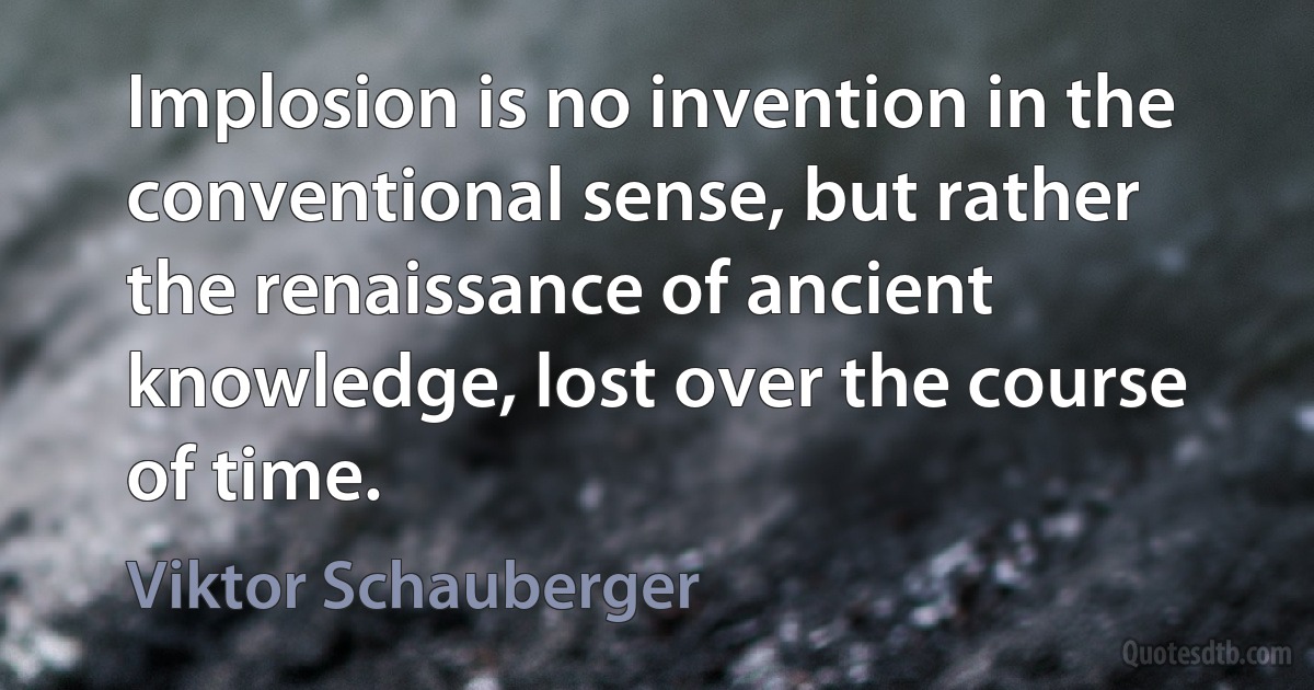 Implosion is no invention in the conventional sense, but rather the renaissance of ancient knowledge, lost over the course of time. (Viktor Schauberger)