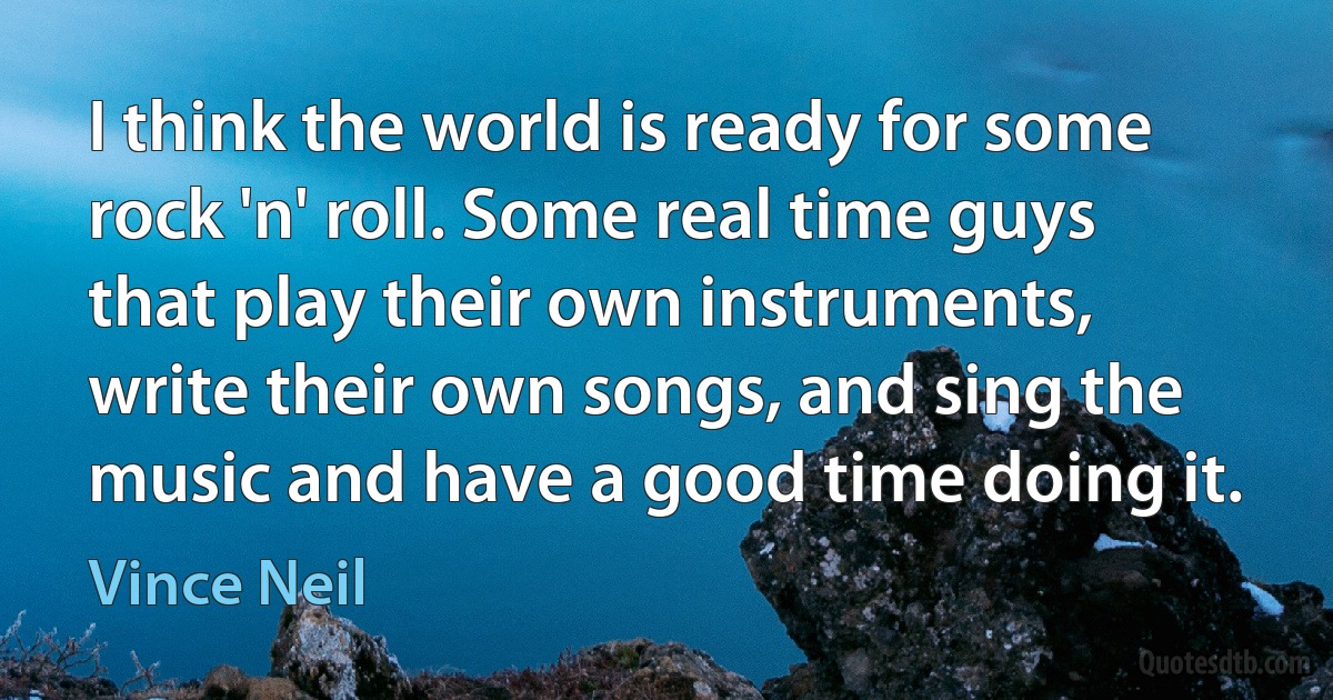 I think the world is ready for some rock 'n' roll. Some real time guys that play their own instruments, write their own songs, and sing the music and have a good time doing it. (Vince Neil)