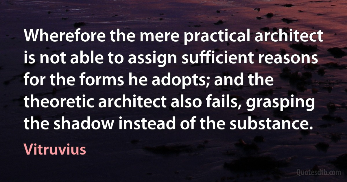 Wherefore the mere practical architect is not able to assign sufficient reasons for the forms he adopts; and the theoretic architect also fails, grasping the shadow instead of the substance. (Vitruvius)