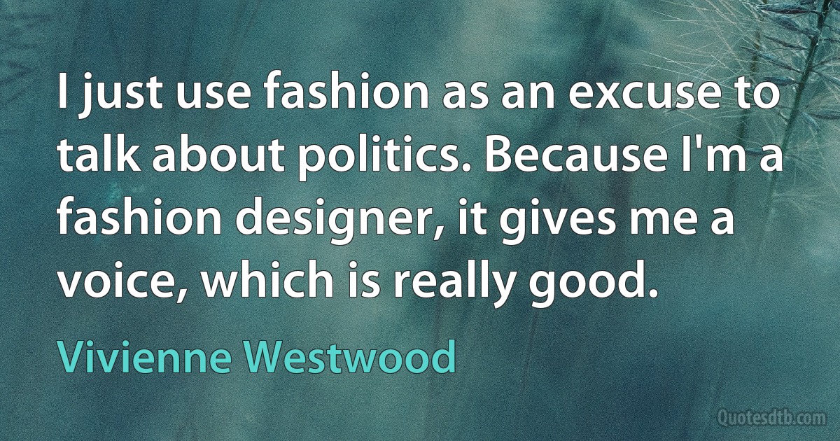 I just use fashion as an excuse to talk about politics. Because I'm a fashion designer, it gives me a voice, which is really good. (Vivienne Westwood)