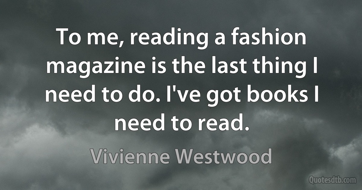 To me, reading a fashion magazine is the last thing I need to do. I've got books I need to read. (Vivienne Westwood)