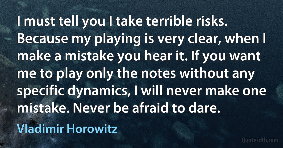 I must tell you I take terrible risks. Because my playing is very clear, when I make a mistake you hear it. If you want me to play only the notes without any specific dynamics, I will never make one mistake. Never be afraid to dare. (Vladimir Horowitz)